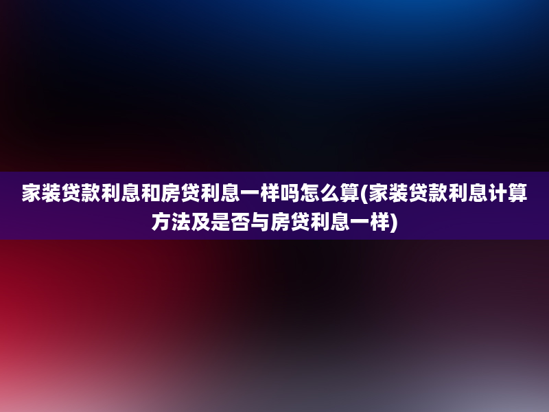 家装贷款利息和房贷利息一样吗怎么算(家装贷款利息计算方法及是否与房贷利息一样)