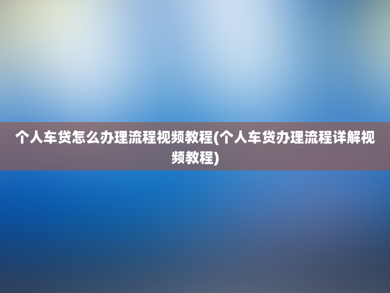 个人车贷怎么办理流程视频教程(个人车贷办理流程详解视频教程)