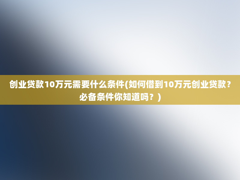 创业贷款10万元需要什么条件(如何借到10万元创业贷款？必备条件你知道吗？)