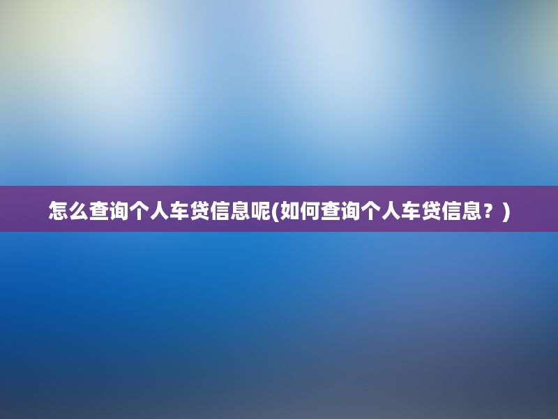 怎么查询个人车贷信息呢(如何查询个人车贷信息？)