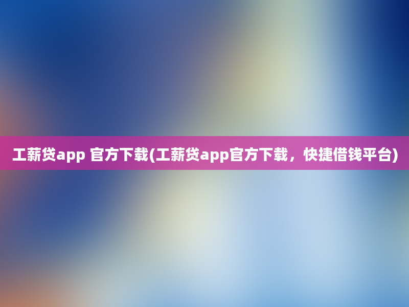 工薪贷app 官方下载(工薪贷app官方下载，快捷借钱平台)