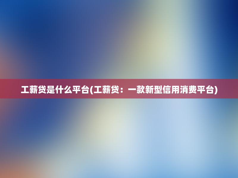 工薪贷是什么平台(工薪贷：一款新型信用消费平台)