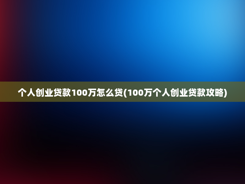 个人创业贷款100万怎么贷(100万个人创业贷款攻略)