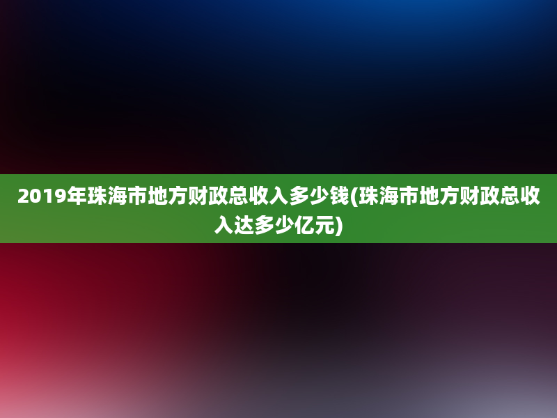 2019年珠海市地方财政总收入多少钱(珠海市地方财政总收入达多少亿元)