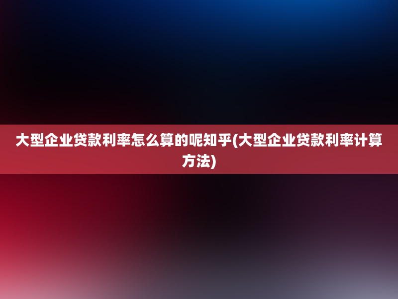 大型企业贷款利率怎么算的呢知乎(大型企业贷款利率计算方法)