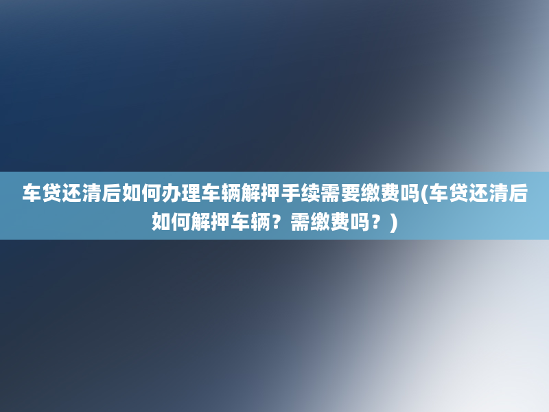 车贷还清后如何办理车辆解押手续需要缴费吗(车贷还清后如何解押车辆？需缴费吗？)