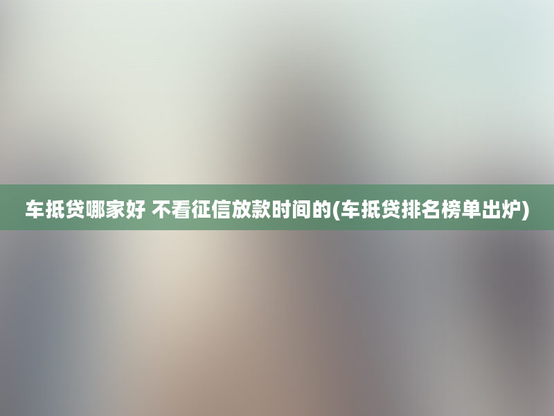 车抵贷哪家好 不看征信放款时间的(车抵贷排名榜单出炉)