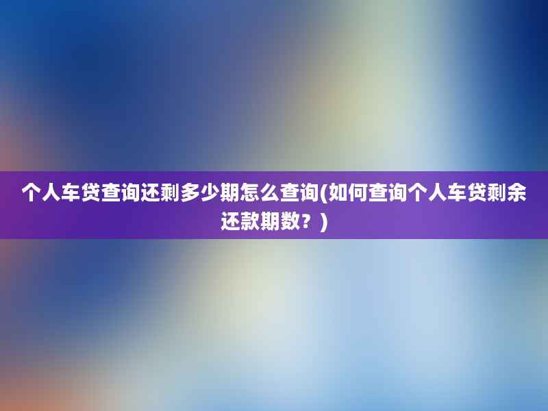 个人车贷查询还剩多少期怎么查询(如何查询个人车贷剩余还款期数？)