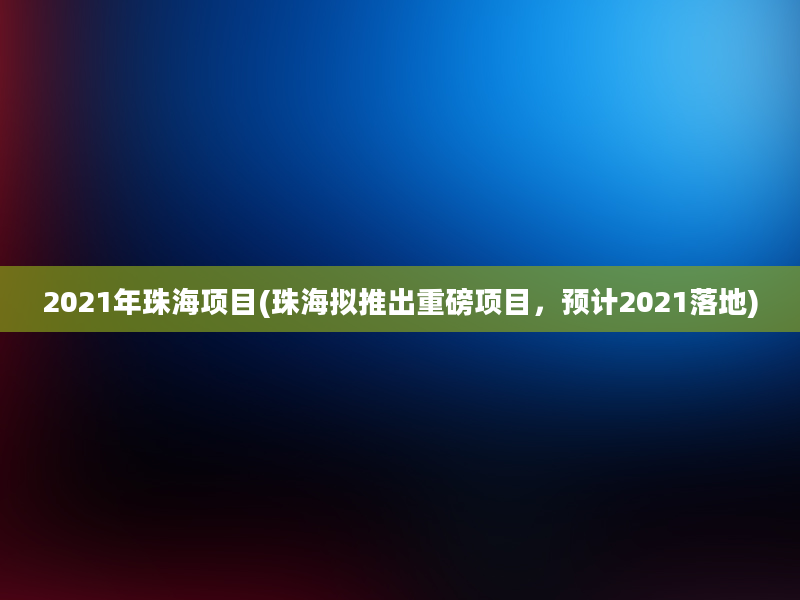 2021年珠海项目(珠海拟推出重磅项目，预计2021落地)