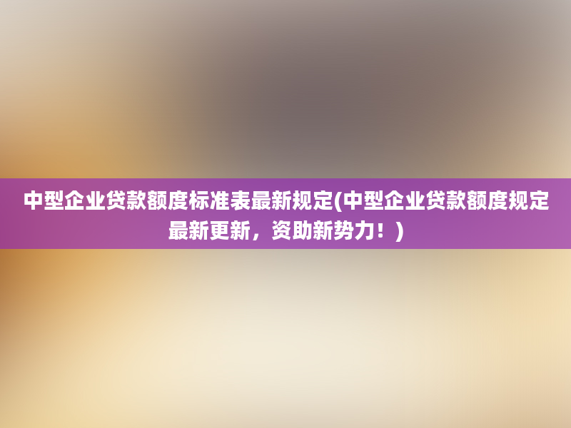 中型企业贷款额度标准表最新规定(中型企业贷款额度规定最新更新，资助新势力！)