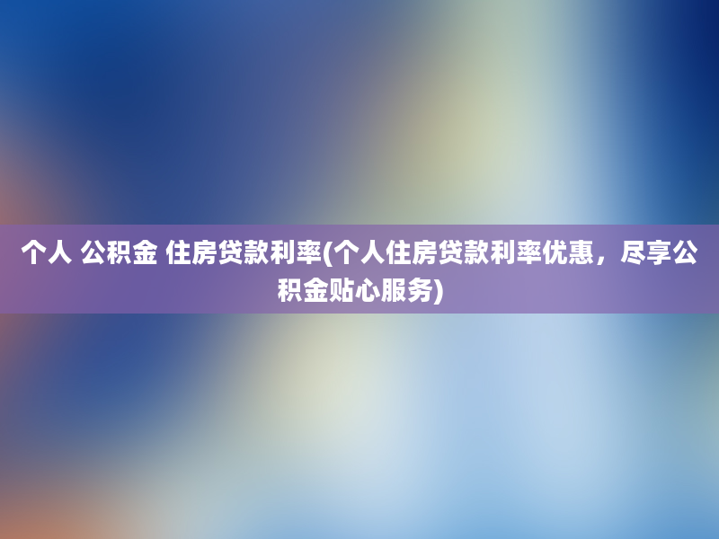 个人 公积金 住房贷款利率(个人住房贷款利率优惠，尽享公积金贴心服务)