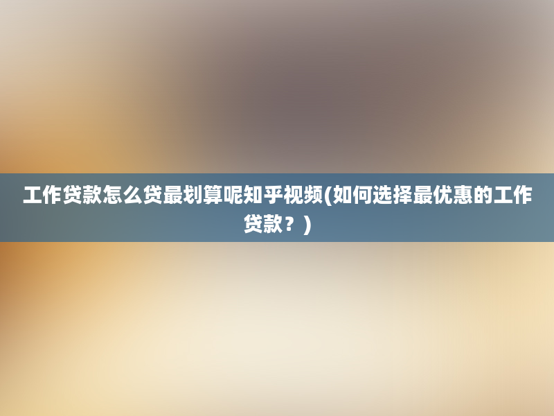 工作贷款怎么贷最划算呢知乎视频(如何选择最优惠的工作贷款？)