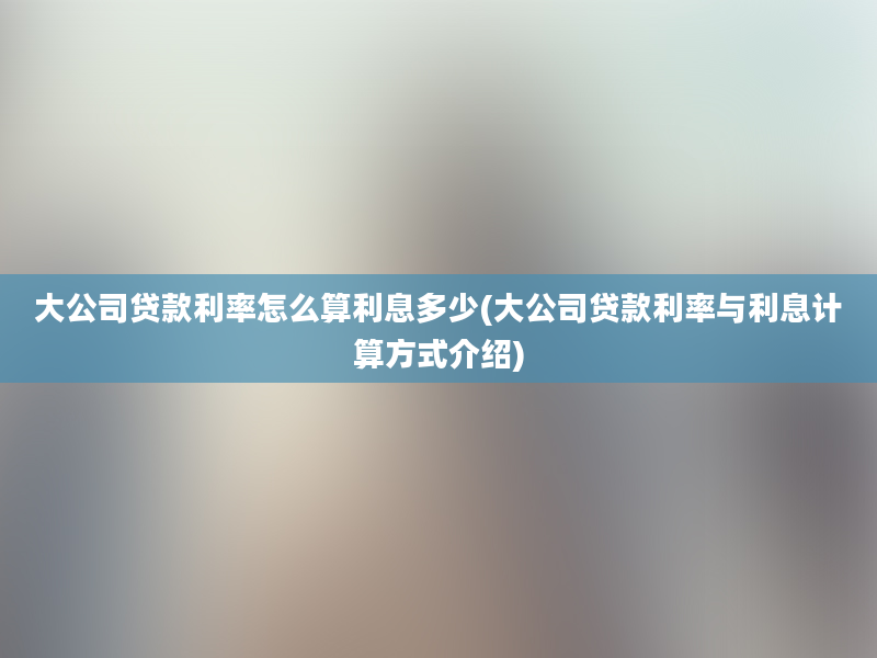 大公司贷款利率怎么算利息多少(大公司贷款利率与利息计算方式介绍)