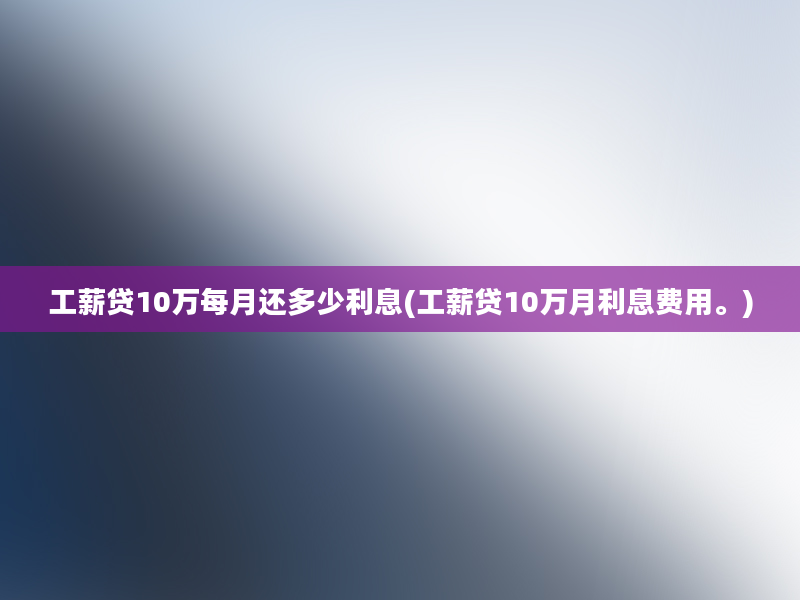 工薪贷10万每月还多少利息(工薪贷10万月利息费用。)