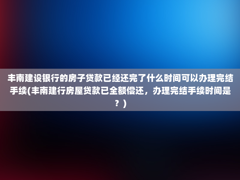 丰南建设银行的房子贷款已经还完了什么时间可以办理完结手续(丰南建行房屋贷款已全额偿还，办理完结手续时间是？)