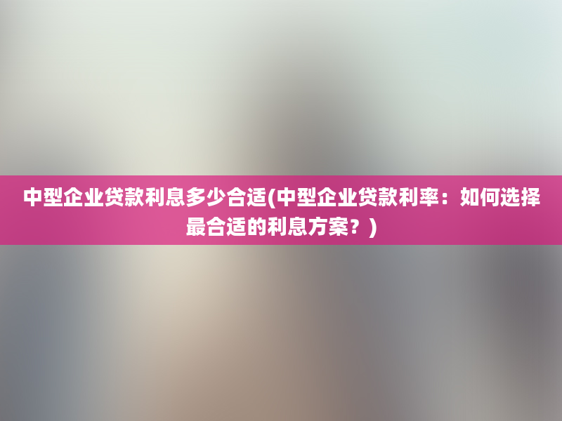 中型企业贷款利息多少合适(中型企业贷款利率：如何选择最合适的利息方案？)