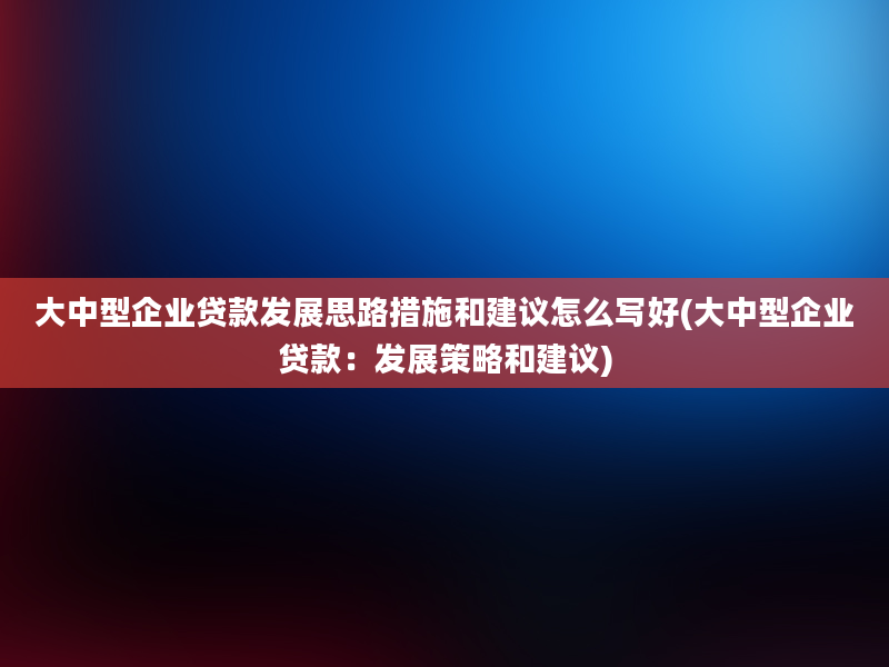 大中型企业贷款发展思路措施和建议怎么写好(大中型企业贷款：发展策略和建议)