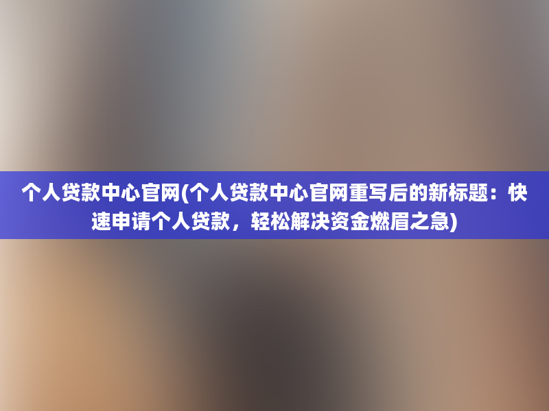 个人贷款中心官网(个人贷款中心官网重写后的新标题：快速申请个人贷款，轻松解决资金燃眉之急)