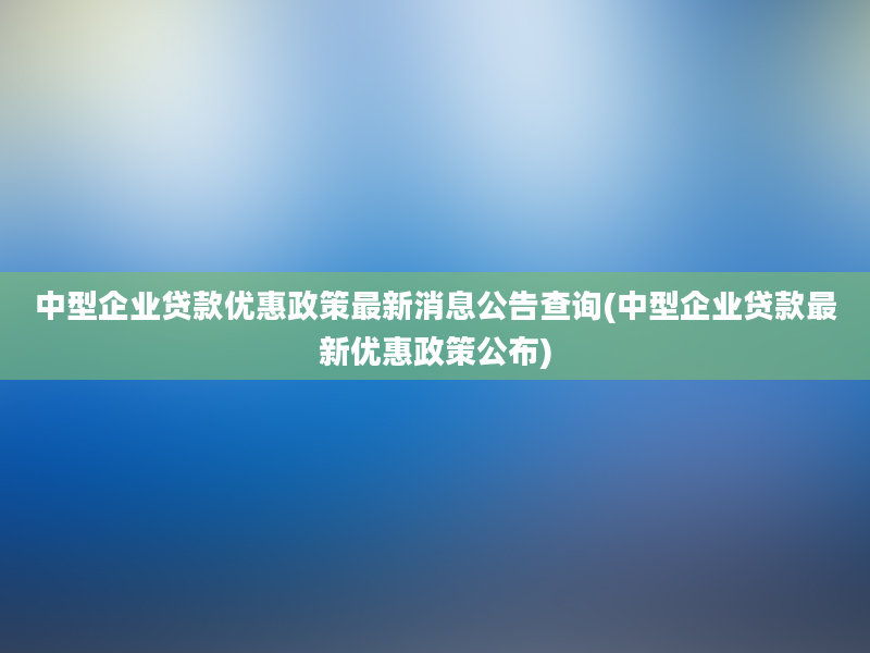 中型企业贷款优惠政策最新消息公告查询(中型企业贷款最新优惠政策公布)