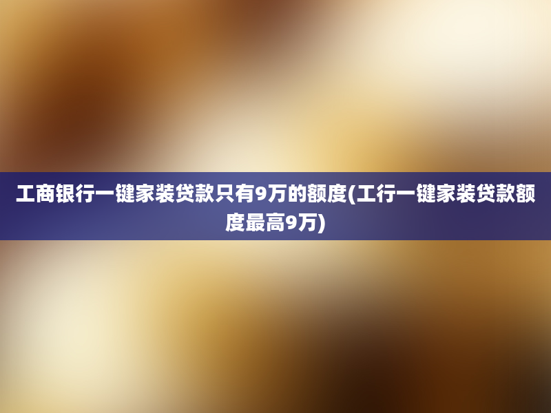 工商银行一键家装贷款只有9万的额度(工行一键家装贷款额度最高9万)