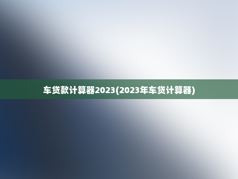 车贷款计算器2023(2023年车贷计算器)