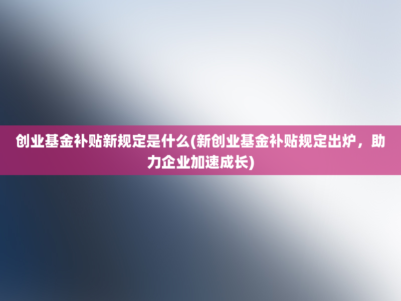 创业基金补贴新规定是什么(新创业基金补贴规定出炉，助力企业加速成长)