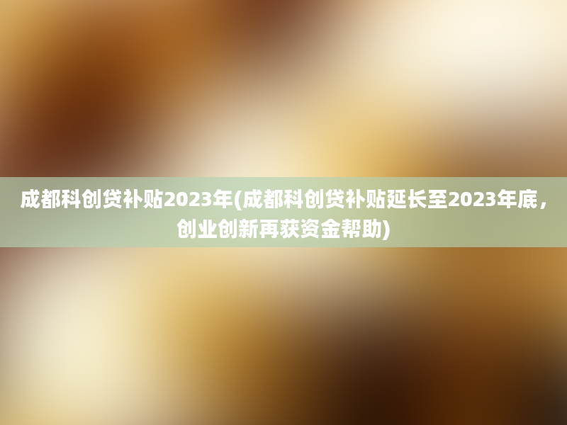 成都科创贷补贴2023年(成都科创贷补贴延长至2023年底，创业创新再获资金帮助)