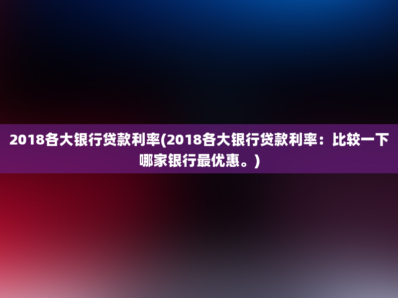 2018各大银行贷款利率(2018各大银行贷款利率：比较一下哪家银行最优惠。)