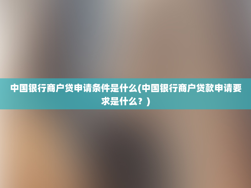 中国银行商户贷申请条件是什么(中国银行商户贷款申请要求是什么？)