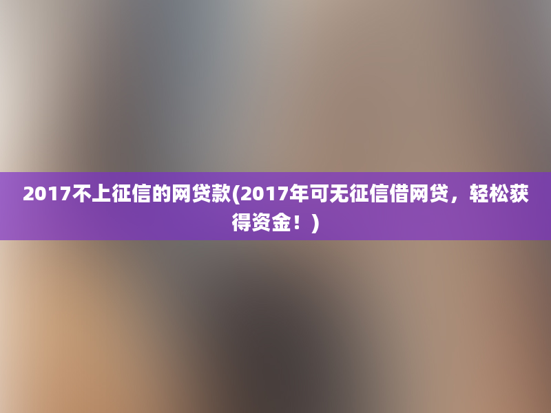 2017不上征信的网贷款(2017年可无征信借网贷，轻松获得资金！)