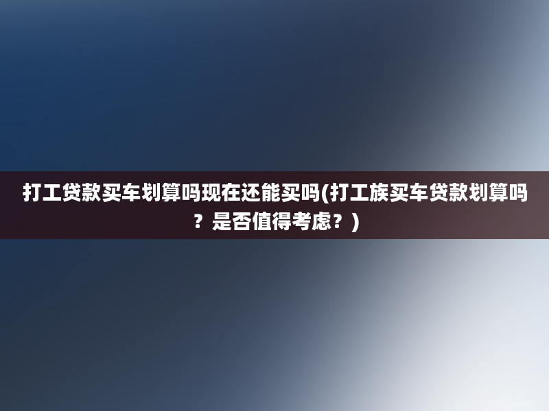 打工贷款买车划算吗现在还能买吗(打工族买车贷款划算吗？是否值得考虑？)