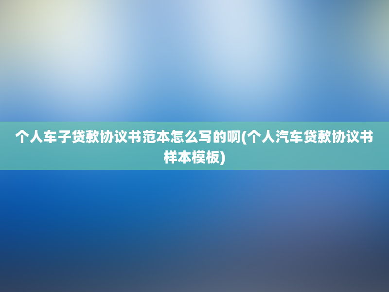 个人车子贷款协议书范本怎么写的啊(个人汽车贷款协议书样本模板)