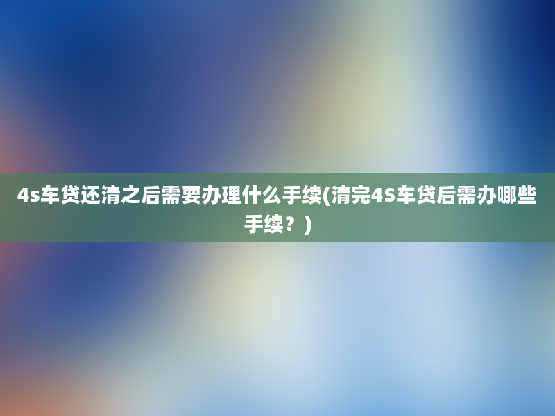 4s车贷还清之后需要办理什么手续(清完4S车贷后需办哪些手续？)