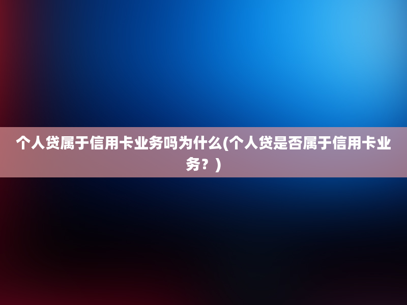 个人贷属于信用卡业务吗为什么(个人贷是否属于信用卡业务？)