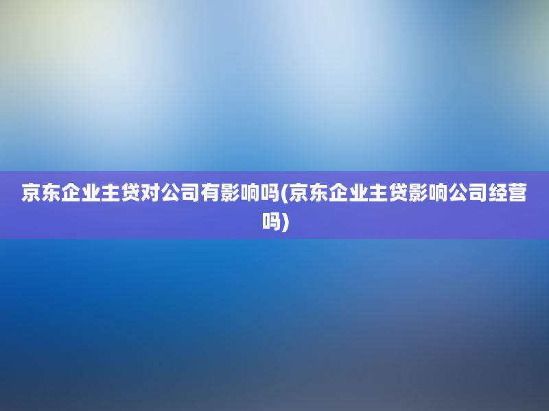 京东企业主贷对公司有影响吗(京东企业主贷影响公司经营吗)