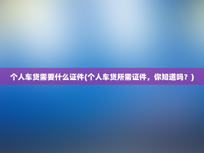 个人车贷需要什么证件(个人车贷所需证件，你知道吗？)