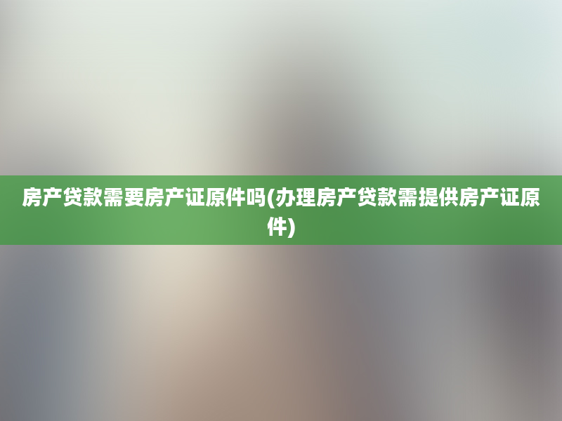 房产贷款需要房产证原件吗(办理房产贷款需提供房产证原件)