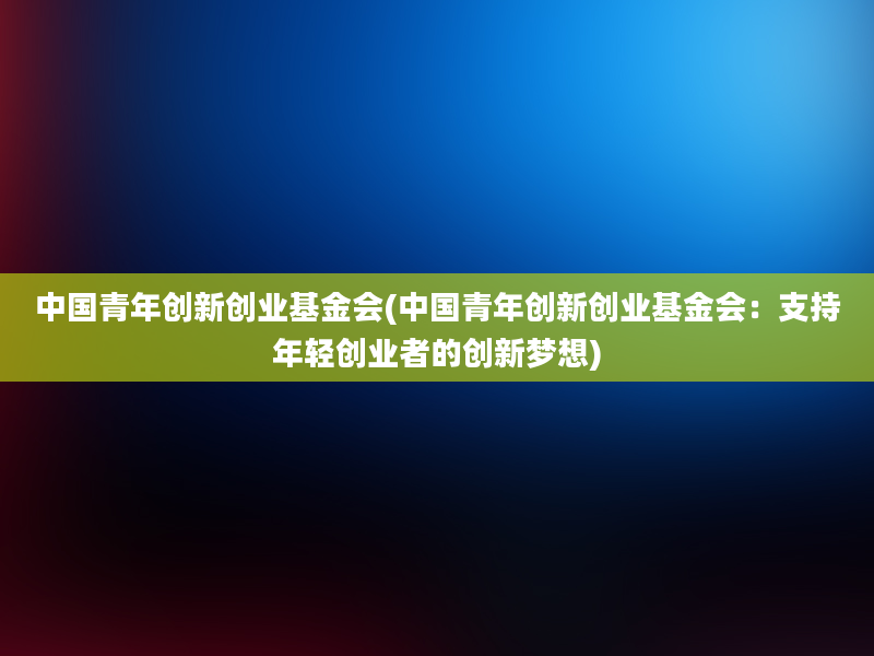 中国青年创新创业基金会(中国青年创新创业基金会：支持年轻创业者的创新梦想)