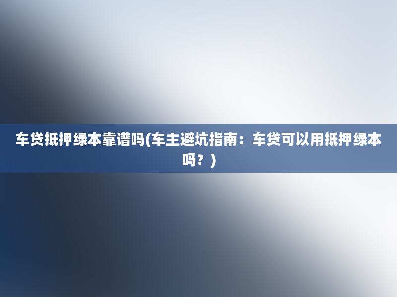 车贷抵押绿本靠谱吗(车主避坑指南：车贷可以用抵押绿本吗？)