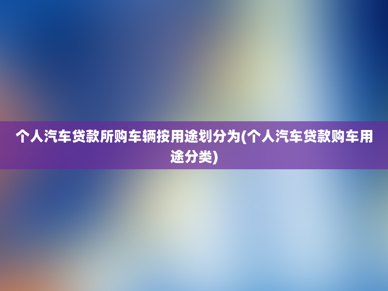 个人汽车贷款所购车辆按用途划分为(个人汽车贷款购车用途分类)