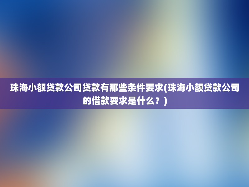 珠海小额贷款公司贷款有那些条件要求(珠海小额贷款公司的借款要求是什么？)