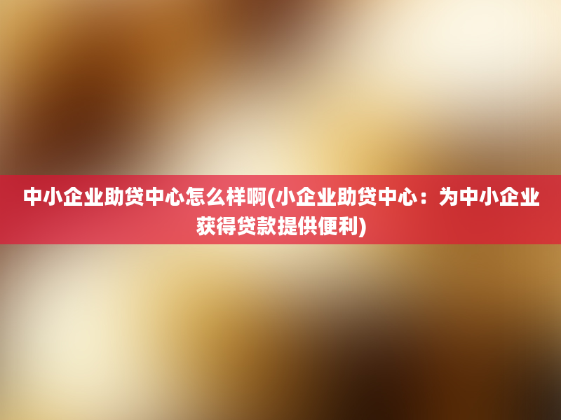 中小企业助贷中心怎么样啊(小企业助贷中心：为中小企业获得贷款提供便利)