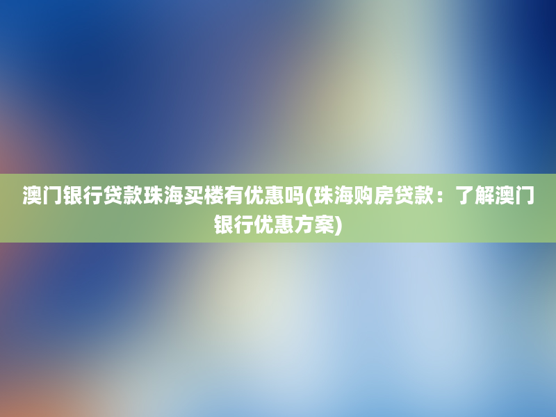 澳门银行贷款珠海买楼有优惠吗(珠海购房贷款：了解澳门银行优惠方案)