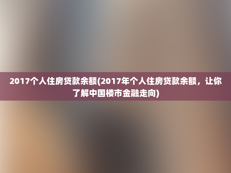 2017个人住房贷款余额(2017年个人住房贷款余额，让你了解中国楼市金融走向)