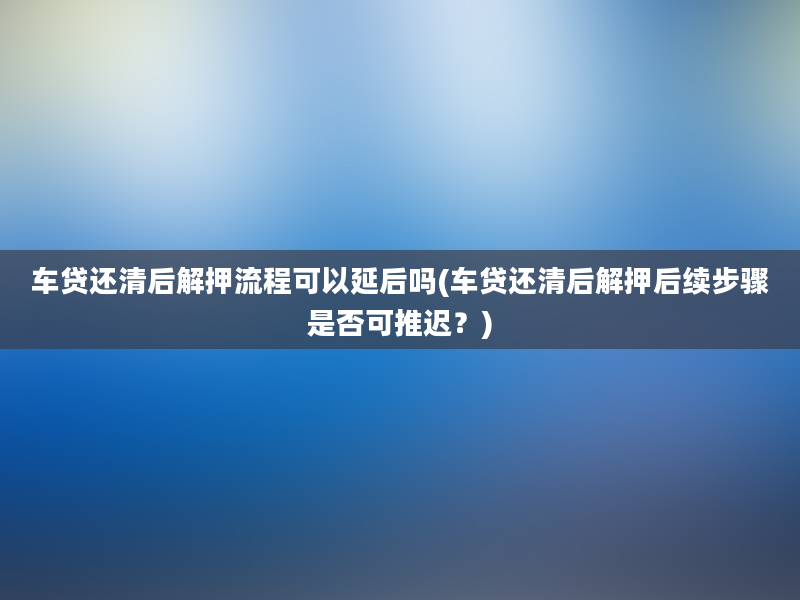 车贷还清后解押流程可以延后吗(车贷还清后解押后续步骤是否可推迟？)