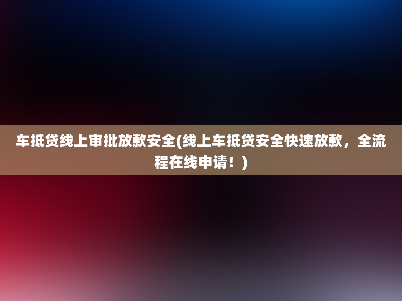 车抵贷线上审批放款安全(线上车抵贷安全快速放款，全流程在线申请！)