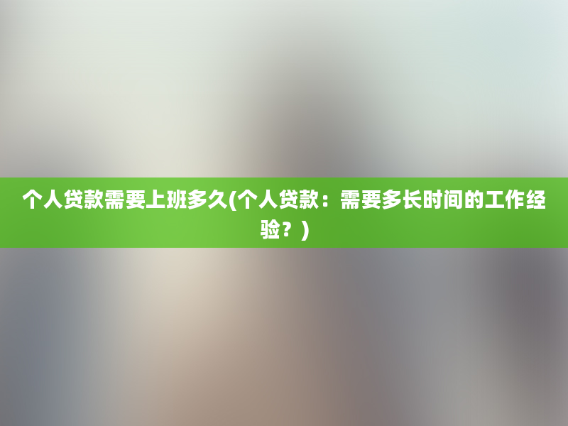 个人贷款需要上班多久(个人贷款：需要多长时间的工作经验？)