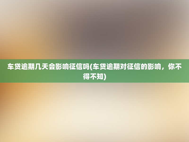 车贷逾期几天会影响征信吗(车贷逾期对征信的影响，你不得不知)