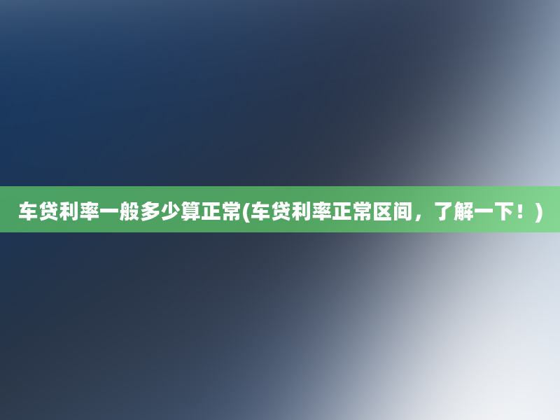 车贷利率一般多少算正常(车贷利率正常区间，了解一下！)