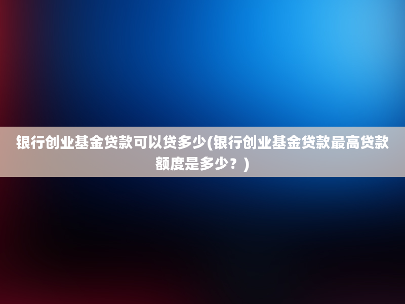 银行创业基金贷款可以贷多少(银行创业基金贷款最高贷款额度是多少？)